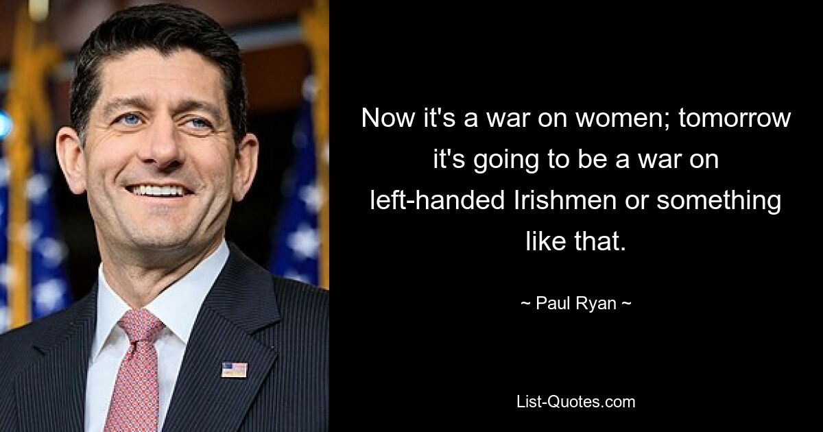 Now it's a war on women; tomorrow it's going to be a war on left-handed Irishmen or something like that. — © Paul Ryan