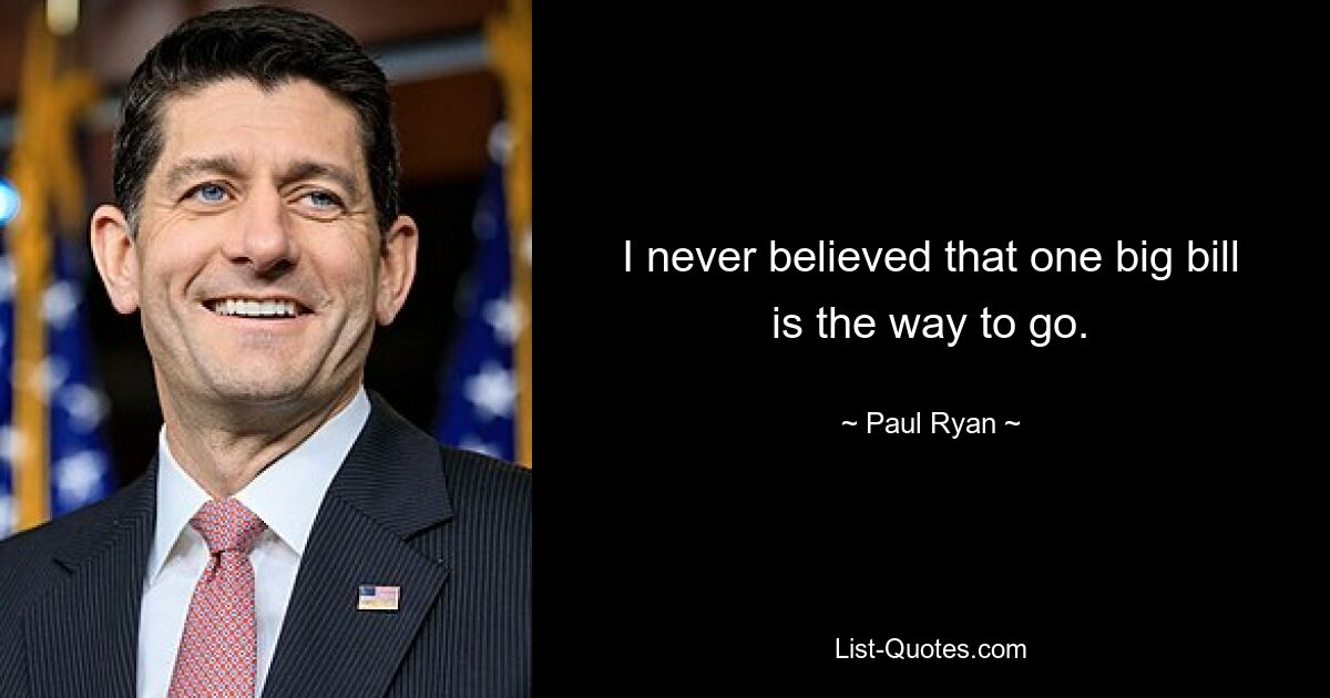 I never believed that one big bill is the way to go. — © Paul Ryan