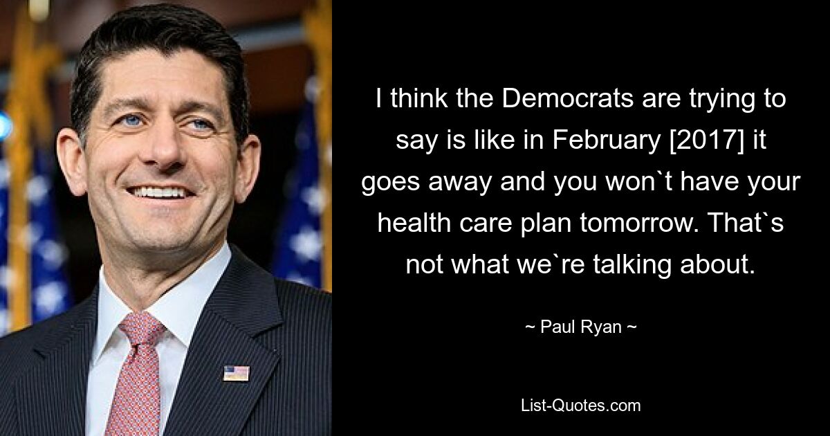 I think the Democrats are trying to say is like in February [2017] it goes away and you won`t have your health care plan tomorrow. That`s not what we`re talking about. — © Paul Ryan