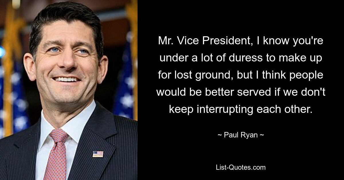 Mr. Vice President, I know you're under a lot of duress to make up for lost ground, but I think people would be better served if we don't keep interrupting each other. — © Paul Ryan