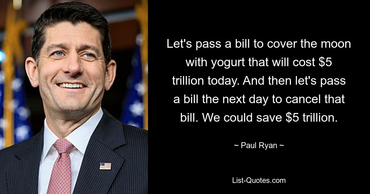 Let's pass a bill to cover the moon with yogurt that will cost $5 trillion today. And then let's pass a bill the next day to cancel that bill. We could save $5 trillion. — © Paul Ryan