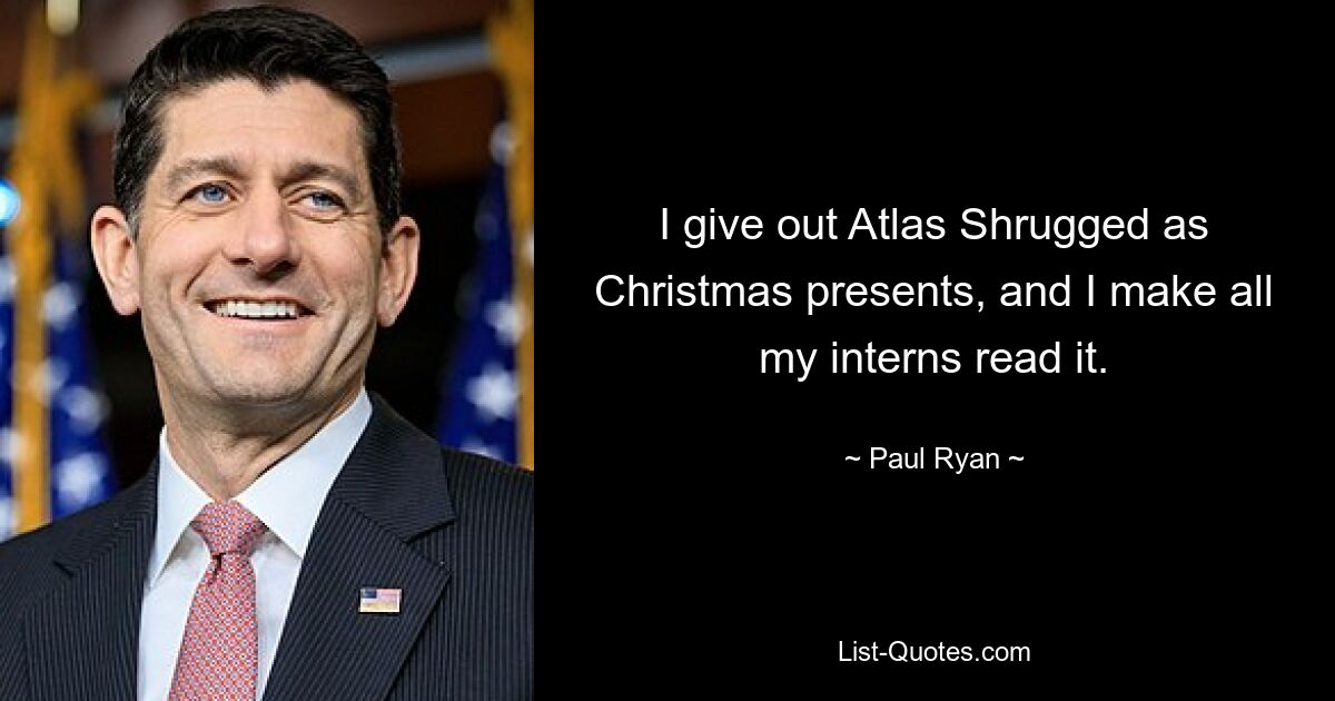 I give out Atlas Shrugged as Christmas presents, and I make all my interns read it. — © Paul Ryan