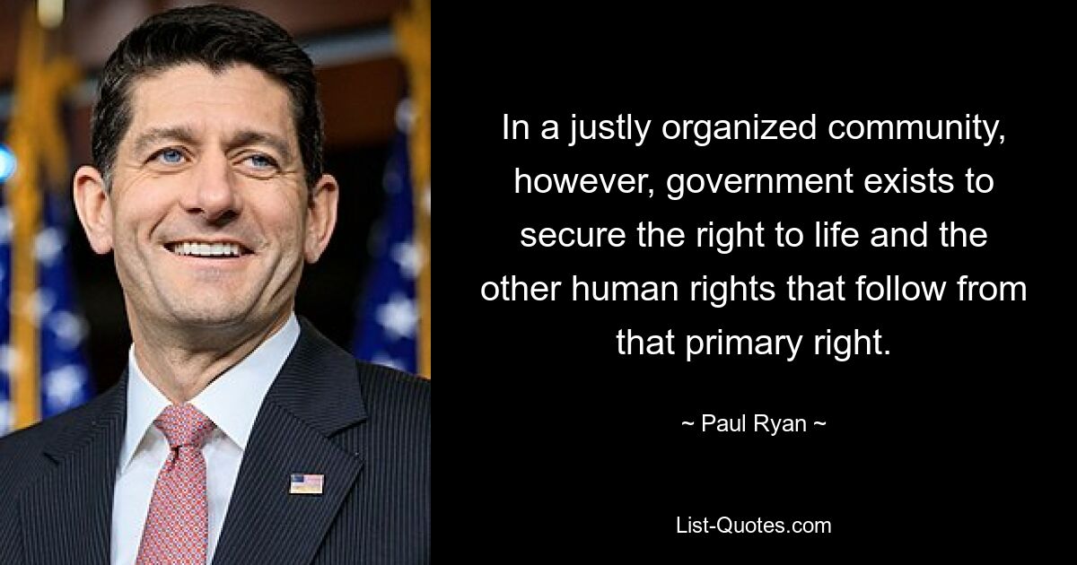 In a justly organized community, however, government exists to secure the right to life and the other human rights that follow from that primary right. — © Paul Ryan