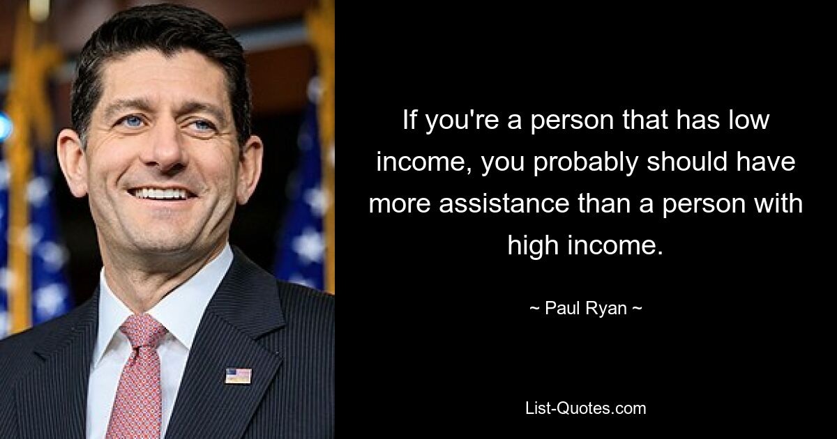 If you're a person that has low income, you probably should have more assistance than a person with high income. — © Paul Ryan