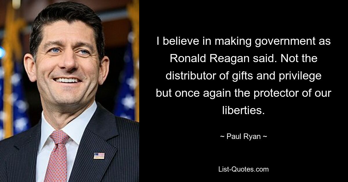 I believe in making government as Ronald Reagan said. Not the distributor of gifts and privilege but once again the protector of our liberties. — © Paul Ryan