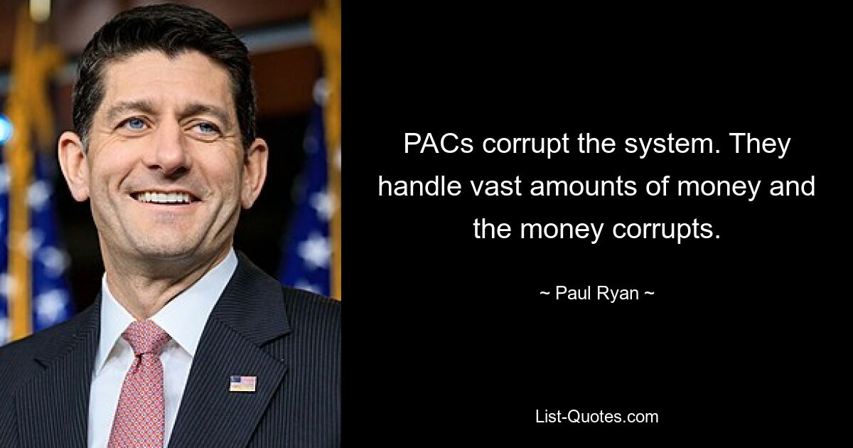 PACs corrupt the system. They handle vast amounts of money and the money corrupts. — © Paul Ryan