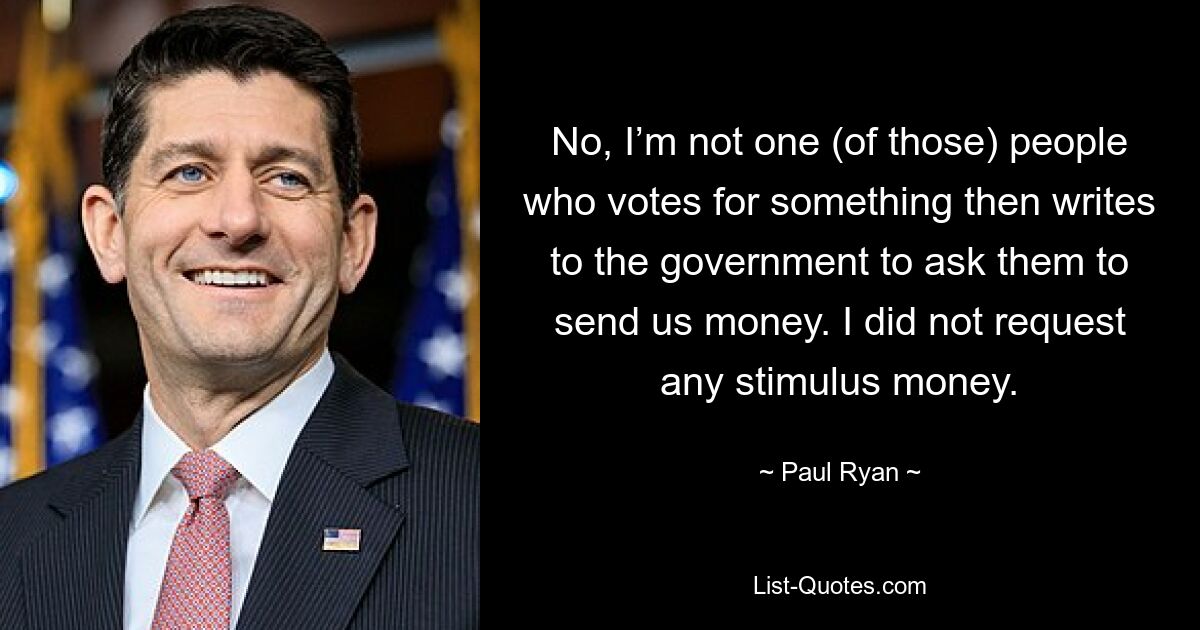 No, I’m not one (of those) people who votes for something then writes to the government to ask them to send us money. I did not request any stimulus money. — © Paul Ryan