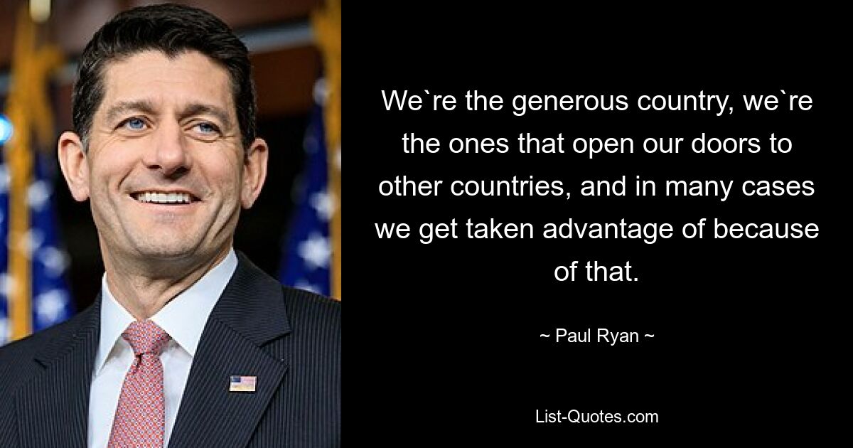 We`re the generous country, we`re the ones that open our doors to other countries, and in many cases we get taken advantage of because of that. — © Paul Ryan