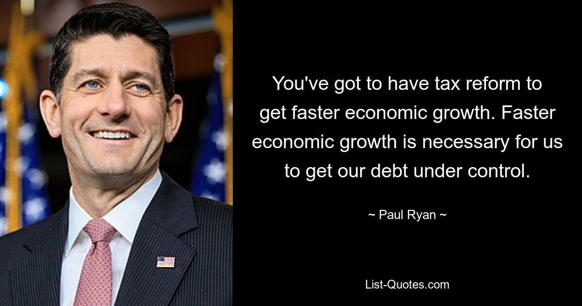 You've got to have tax reform to get faster economic growth. Faster economic growth is necessary for us to get our debt under control. — © Paul Ryan