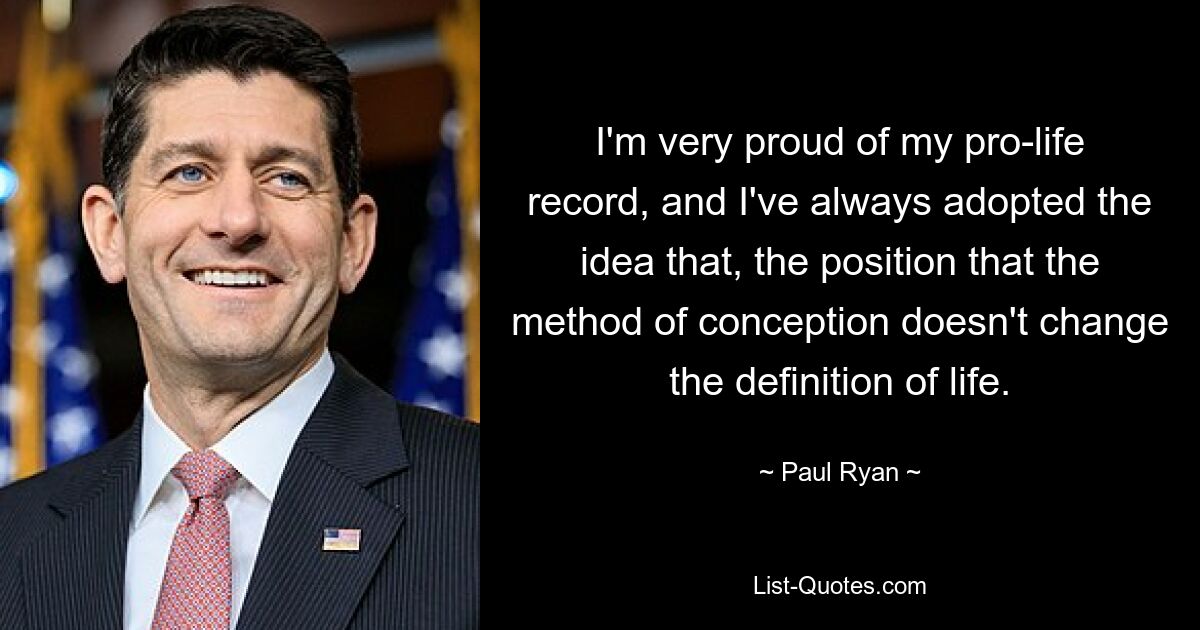 I'm very proud of my pro-life record, and I've always adopted the idea that, the position that the method of conception doesn't change the definition of life. — © Paul Ryan