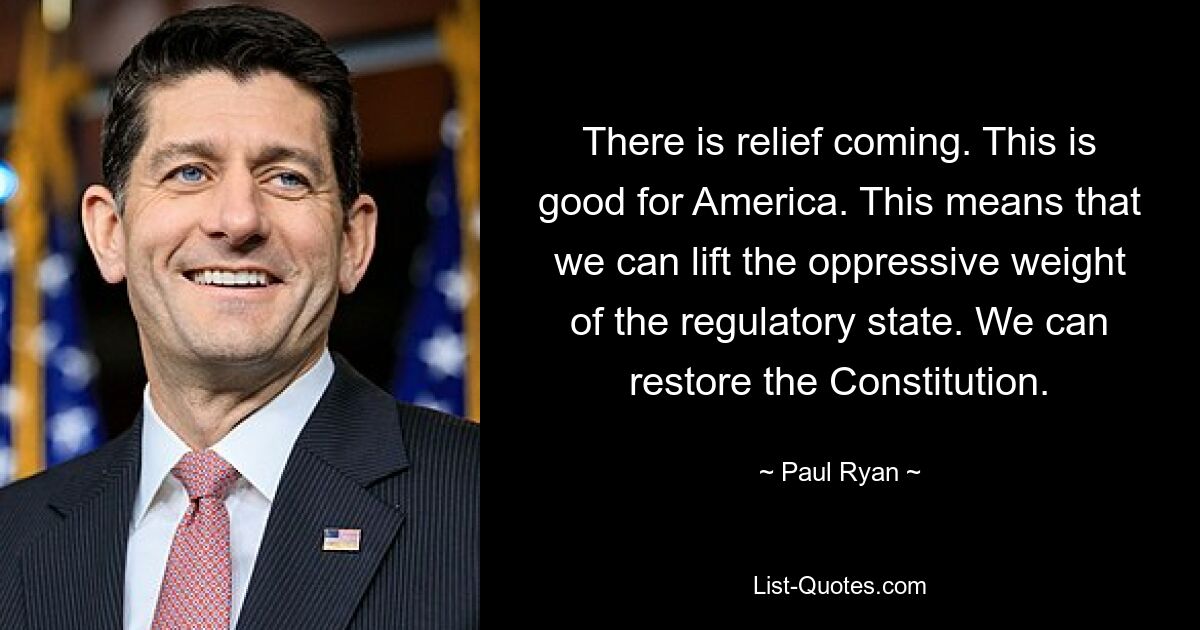 There is relief coming. This is good for America. This means that we can lift the oppressive weight of the regulatory state. We can restore the Constitution. — © Paul Ryan