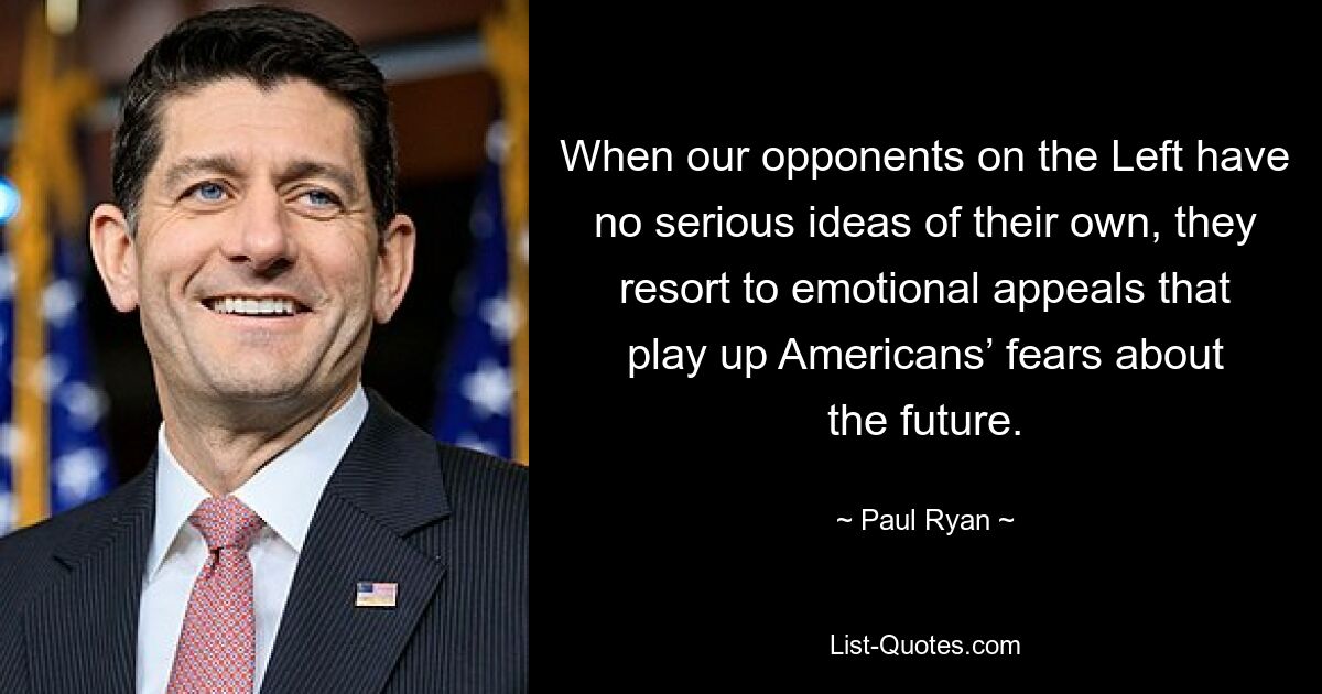 When our opponents on the Left have no serious ideas of their own, they resort to emotional appeals that play up Americans’ fears about the future. — © Paul Ryan