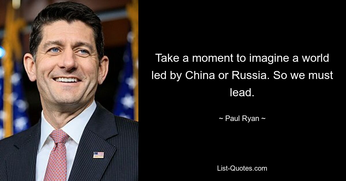 Take a moment to imagine a world led by China or Russia. So we must lead. — © Paul Ryan