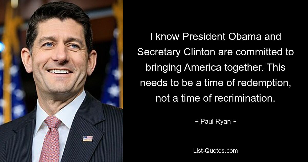 I know President Obama and Secretary Clinton are committed to bringing America together. This needs to be a time of redemption, not a time of recrimination. — © Paul Ryan