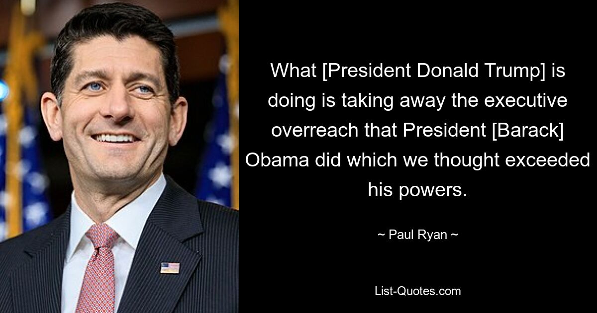 What [President Donald Trump] is doing is taking away the executive overreach that President [Barack] Obama did which we thought exceeded his powers. — © Paul Ryan