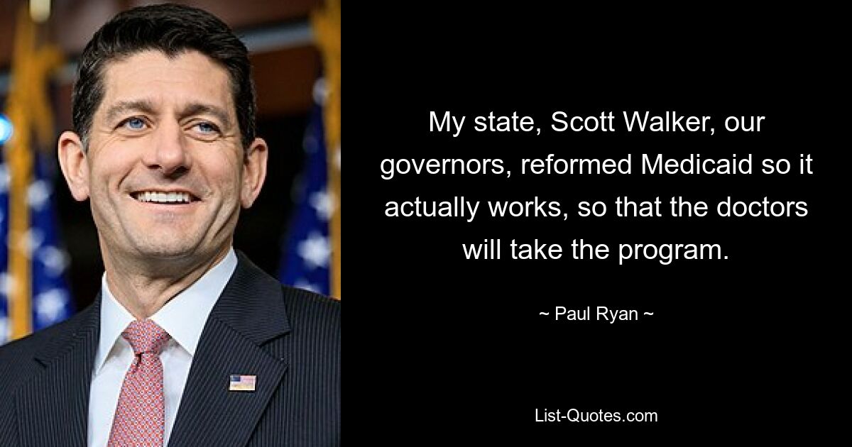 My state, Scott Walker, our governors, reformed Medicaid so it actually works, so that the doctors will take the program. — © Paul Ryan