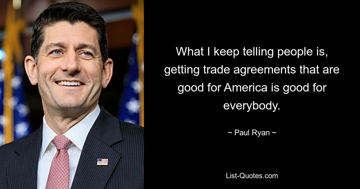 What I keep telling people is, getting trade agreements that are good for America is good for everybody. — © Paul Ryan