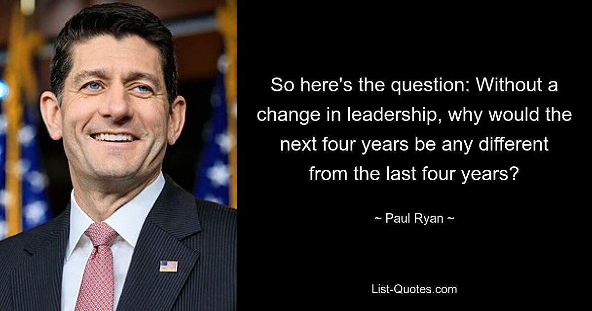 So here's the question: Without a change in leadership, why would the next four years be any different from the last four years? — © Paul Ryan