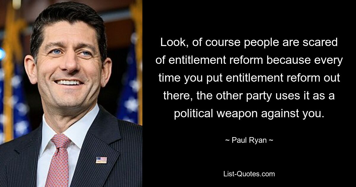 Look, of course people are scared of entitlement reform because every time you put entitlement reform out there, the other party uses it as a political weapon against you. — © Paul Ryan