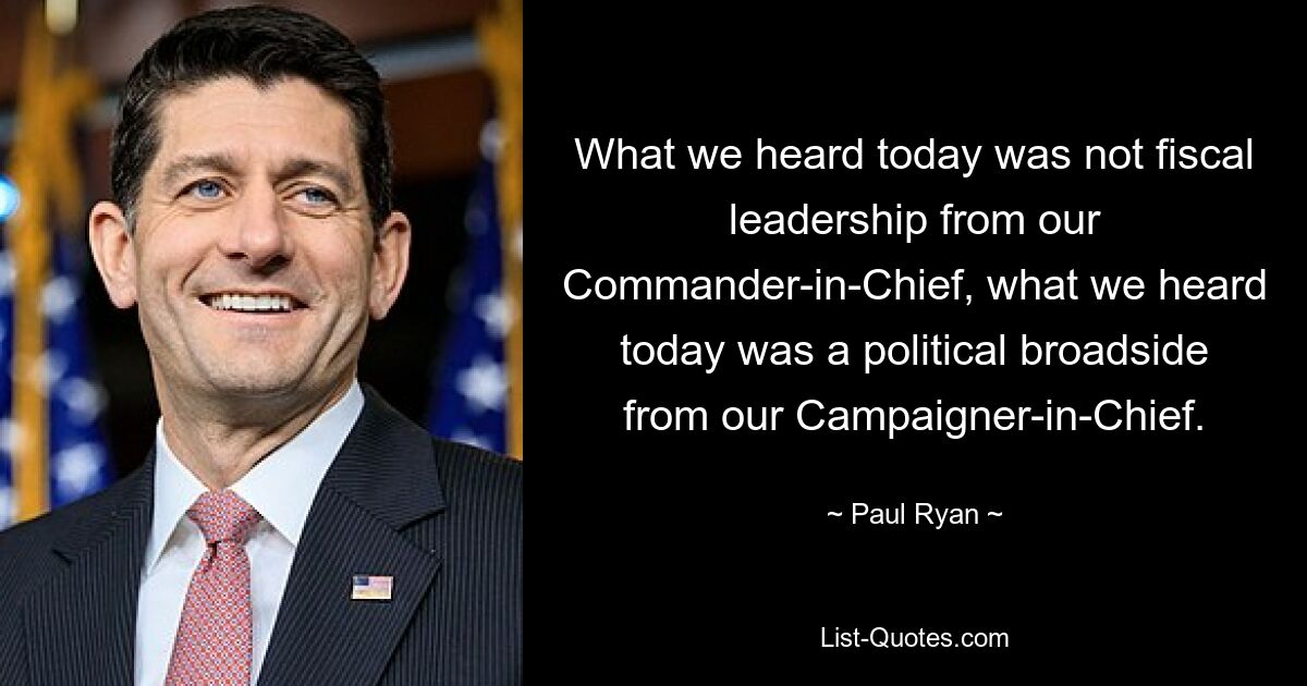 What we heard today was not fiscal leadership from our Commander-in-Chief, what we heard today was a political broadside from our Campaigner-in-Chief. — © Paul Ryan