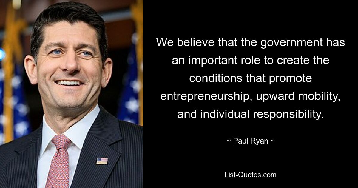 We believe that the government has an important role to create the conditions that promote entrepreneurship, upward mobility, and individual responsibility. — © Paul Ryan