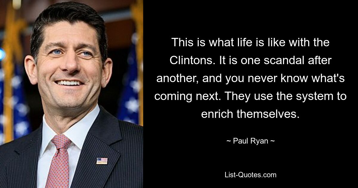 This is what life is like with the Clintons. It is one scandal after another, and you never know what's coming next. They use the system to enrich themselves. — © Paul Ryan