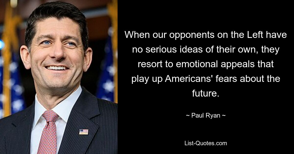 When our opponents on the Left have no serious ideas of their own, they resort to emotional appeals that play up Americans' fears about the future. — © Paul Ryan