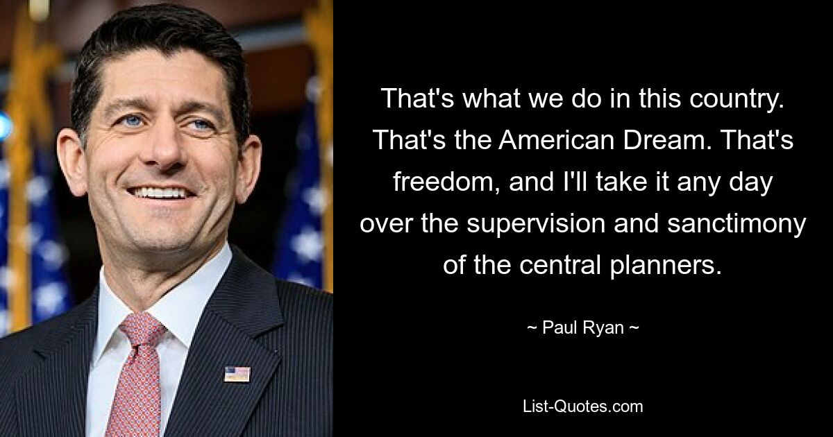 That's what we do in this country. That's the American Dream. That's freedom, and I'll take it any day over the supervision and sanctimony of the central planners. — © Paul Ryan