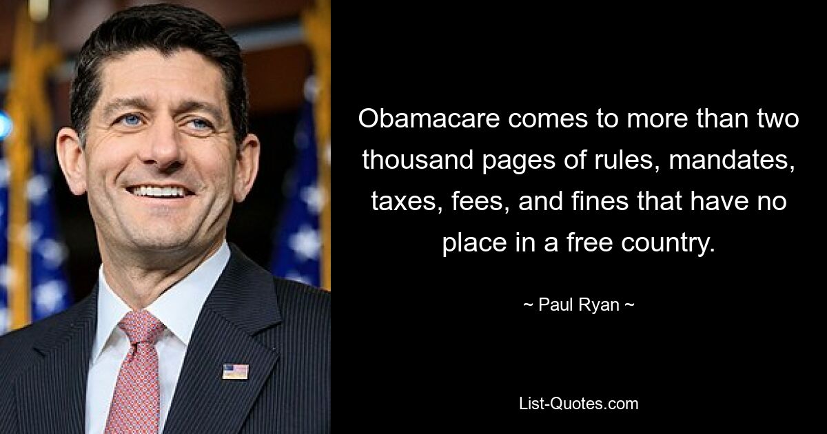 Obamacare comes to more than two thousand pages of rules, mandates, taxes, fees, and fines that have no place in a free country. — © Paul Ryan