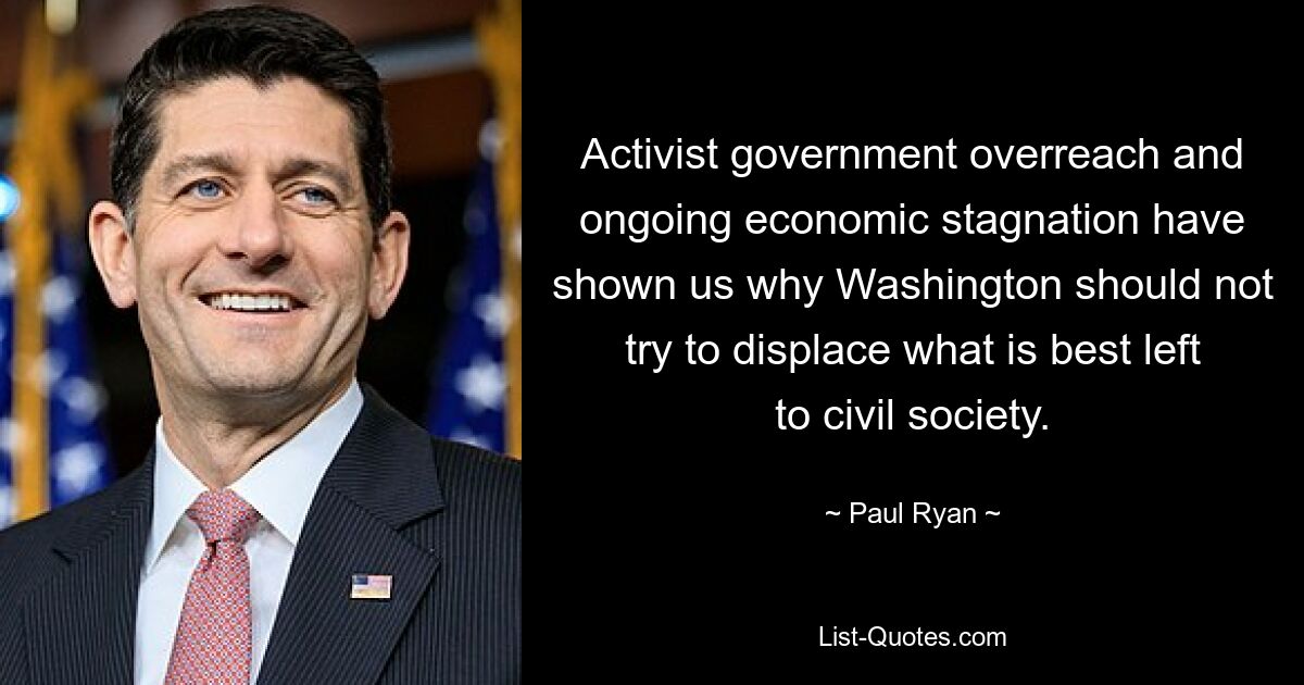 Activist government overreach and ongoing economic stagnation have shown us why Washington should not try to displace what is best left to civil society. — © Paul Ryan