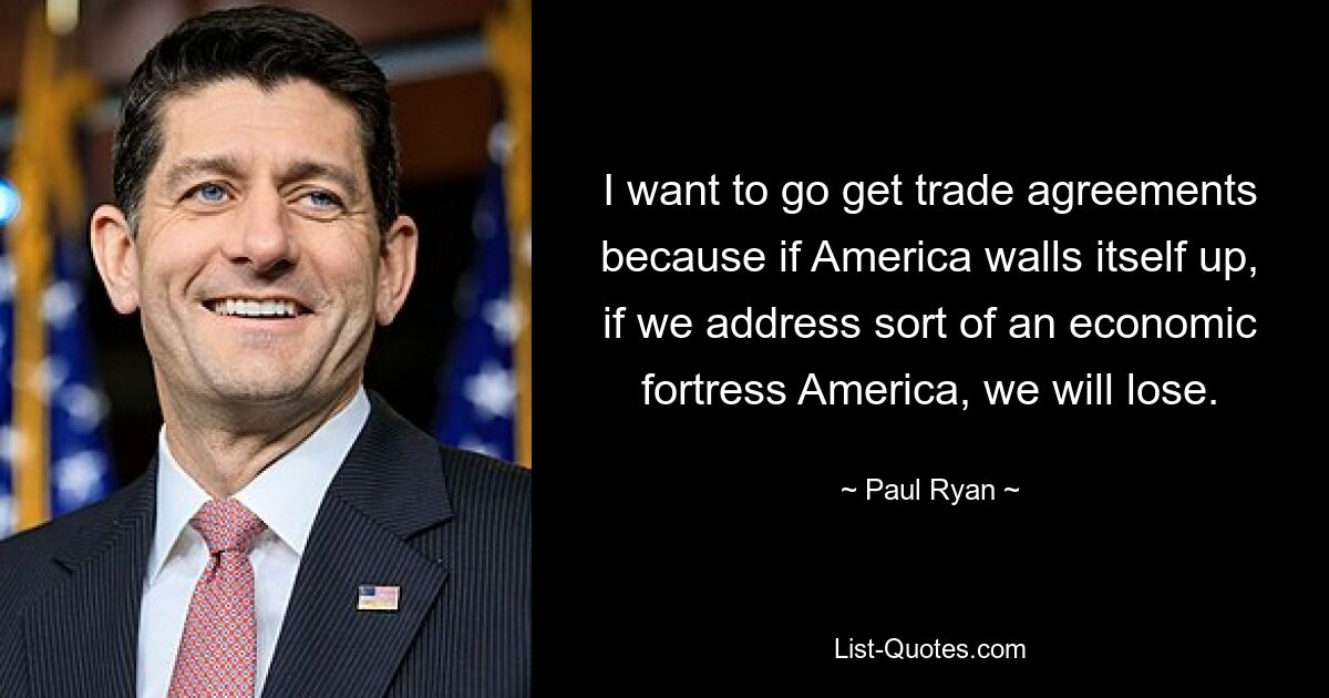 I want to go get trade agreements because if America walls itself up, if we address sort of an economic fortress America, we will lose. — © Paul Ryan