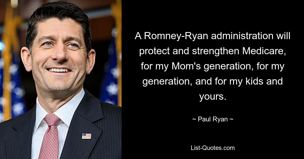 A Romney-Ryan administration will protect and strengthen Medicare, for my Mom's generation, for my generation, and for my kids and yours. — © Paul Ryan