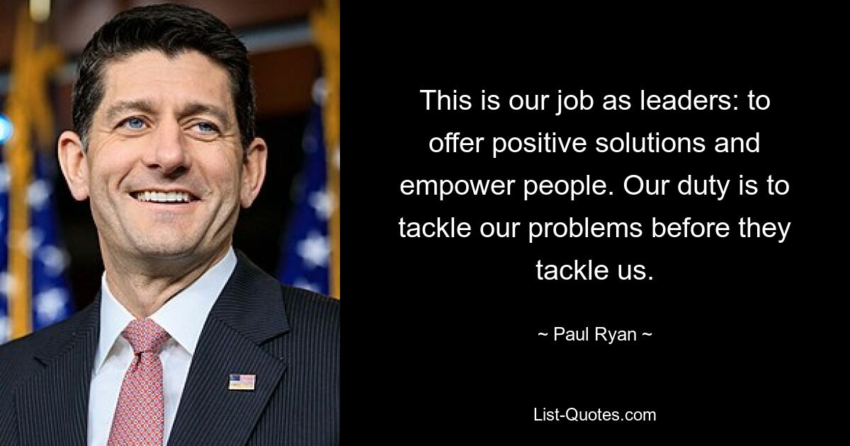 This is our job as leaders: to offer positive solutions and empower people. Our duty is to tackle our problems before they tackle us. — © Paul Ryan