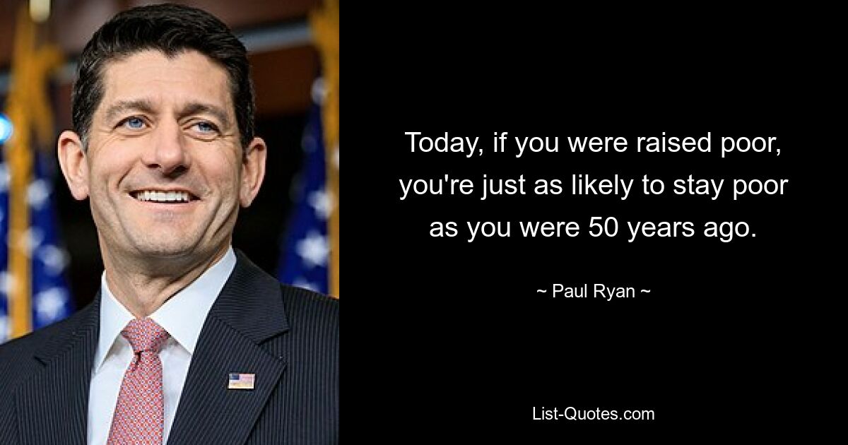 Today, if you were raised poor, you're just as likely to stay poor as you were 50 years ago. — © Paul Ryan