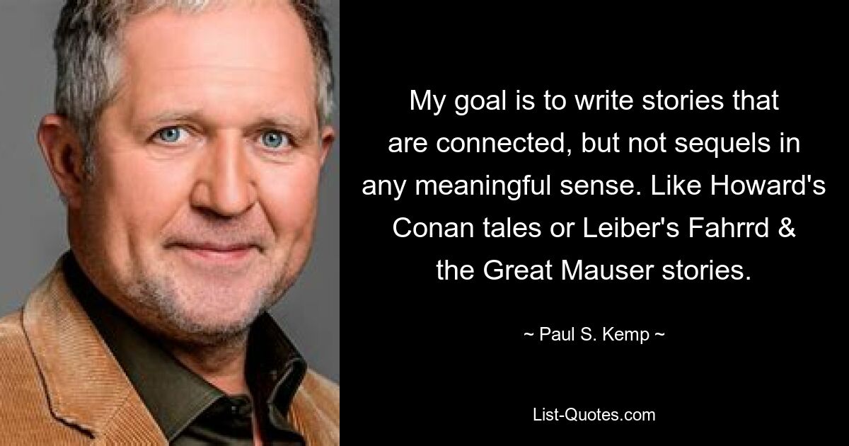 My goal is to write stories that are connected, but not sequels in any meaningful sense. Like Howard's Conan tales or Leiber's Fahrrd & the Great Mauser stories. — © Paul S. Kemp