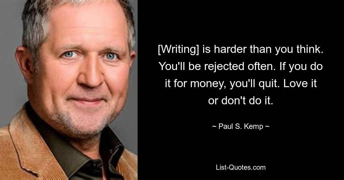 [Writing] is harder than you think. You'll be rejected often. If you do it for money, you'll quit. Love it or don't do it. — © Paul S. Kemp