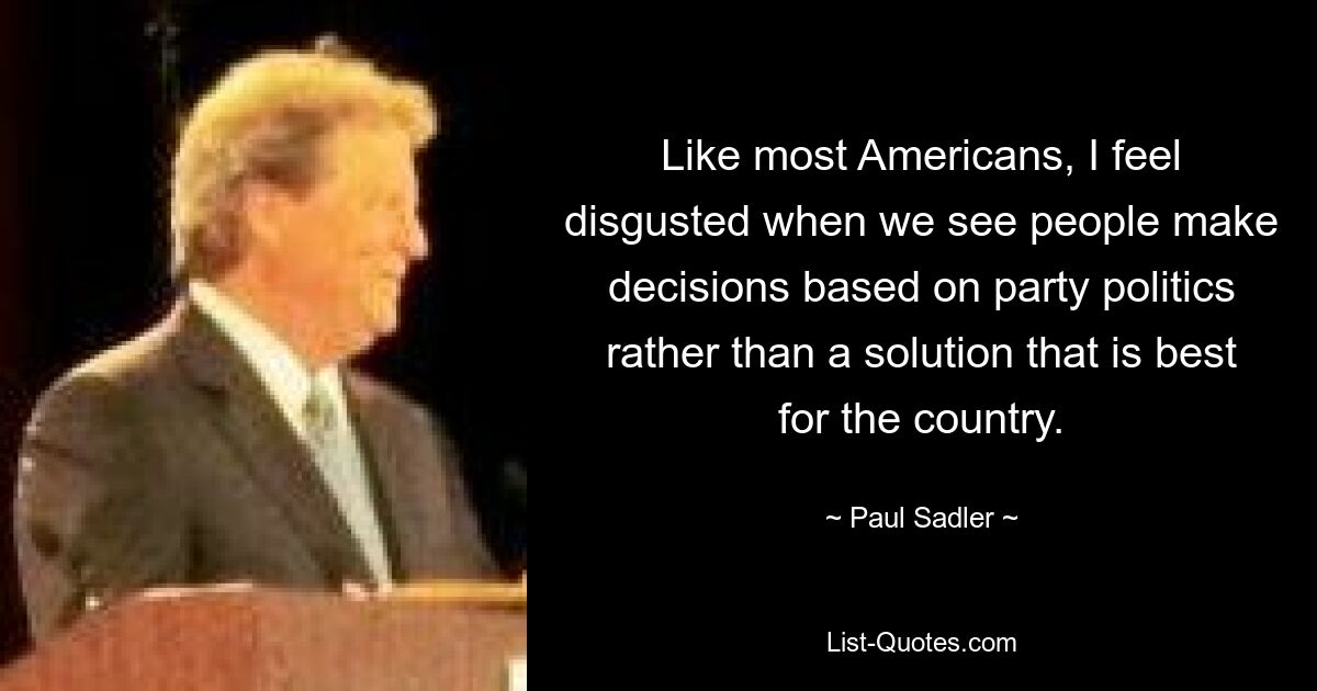 Like most Americans, I feel disgusted when we see people make decisions based on party politics rather than a solution that is best for the country. — © Paul Sadler