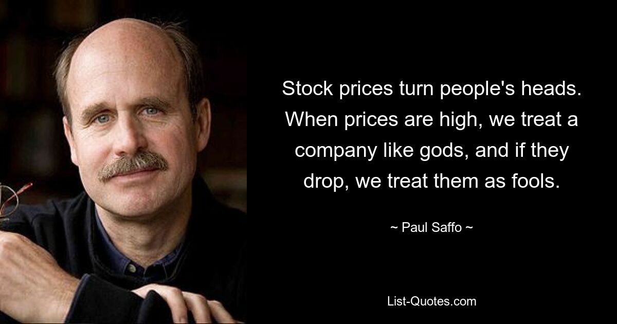 Stock prices turn people's heads. When prices are high, we treat a company like gods, and if they drop, we treat them as fools. — © Paul Saffo