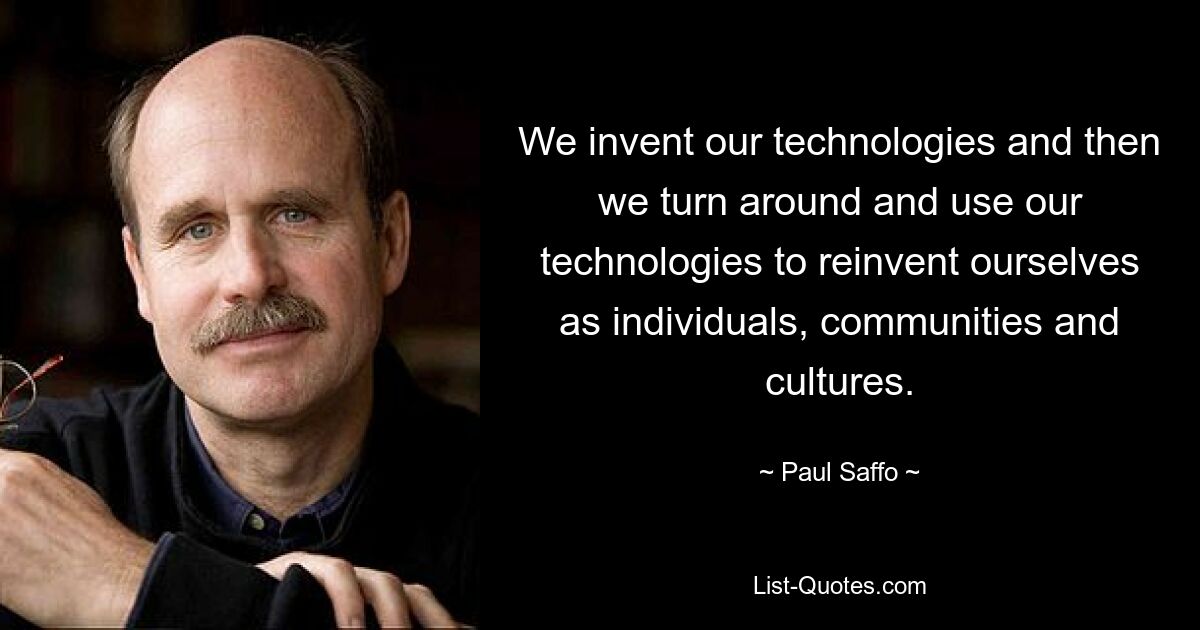 We invent our technologies and then we turn around and use our technologies to reinvent ourselves as individuals, communities and cultures. — © Paul Saffo