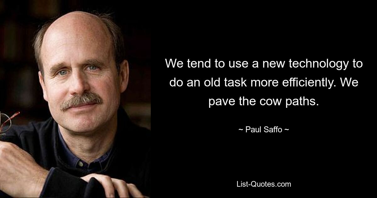 We tend to use a new technology to do an old task more efficiently. We pave the cow paths. — © Paul Saffo