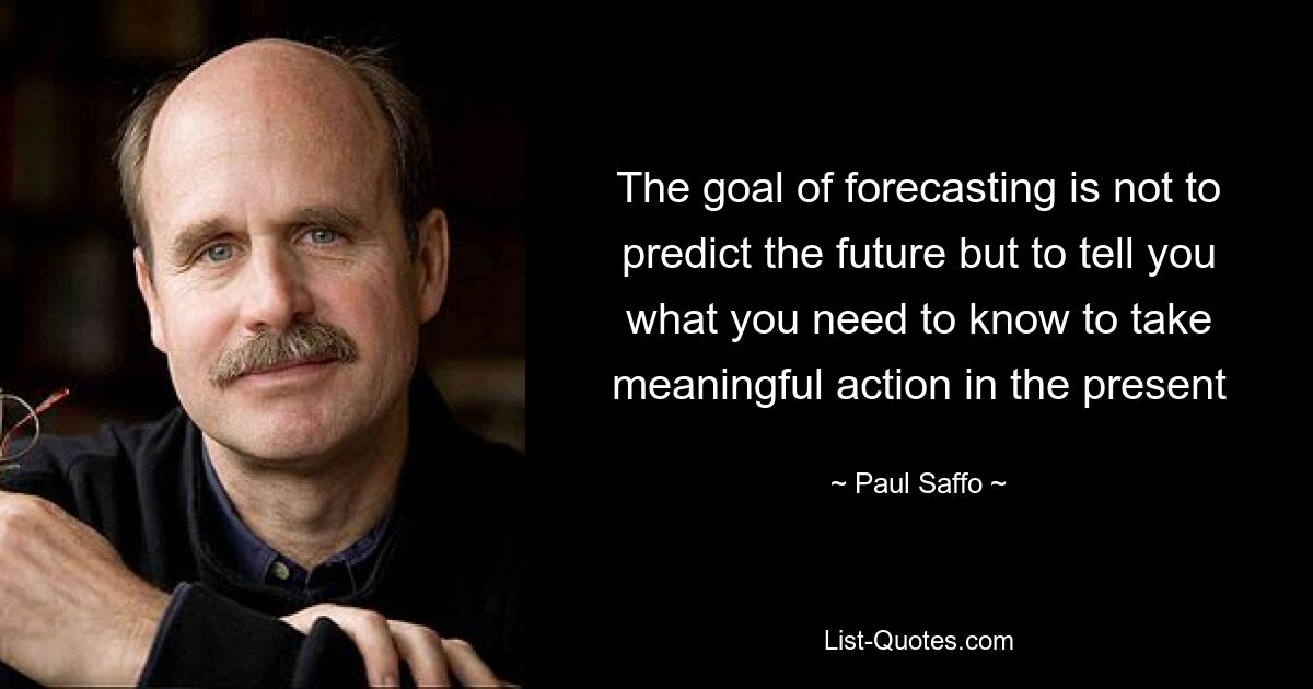 The goal of forecasting is not to predict the future but to tell you what you need to know to take meaningful action in the present — © Paul Saffo