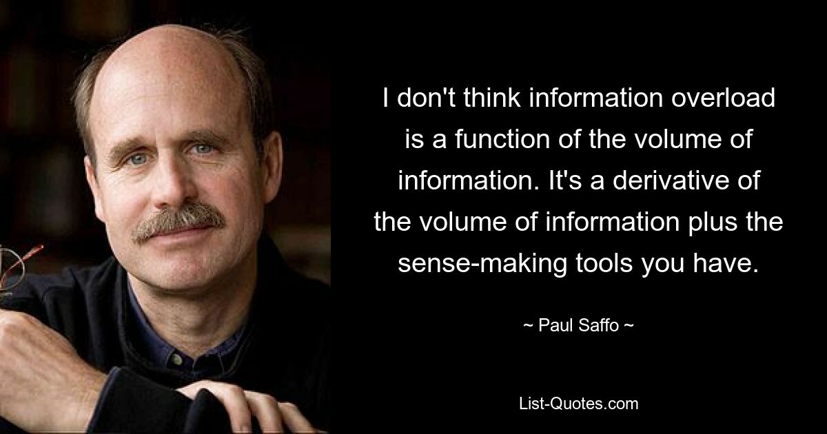 I don't think information overload is a function of the volume of information. It's a derivative of the volume of information plus the sense-making tools you have. — © Paul Saffo