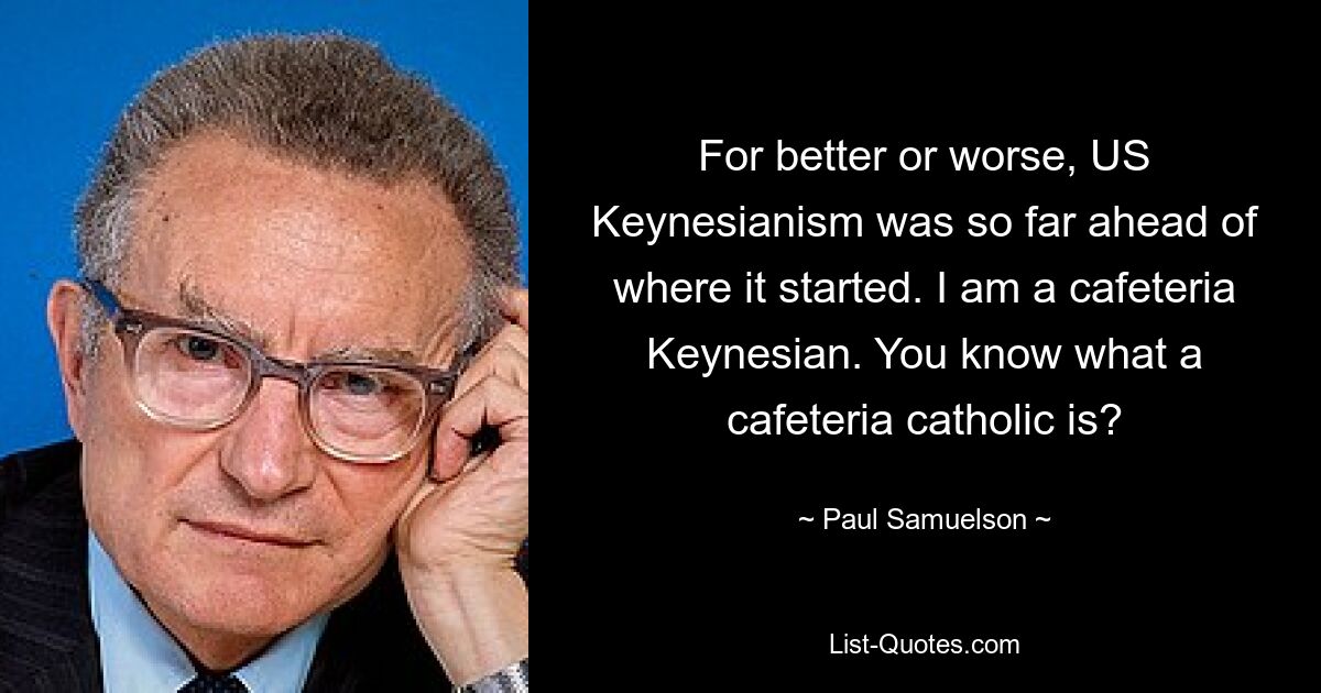 For better or worse, US Keynesianism was so far ahead of where it started. I am a cafeteria Keynesian. You know what a cafeteria catholic is? — © Paul Samuelson