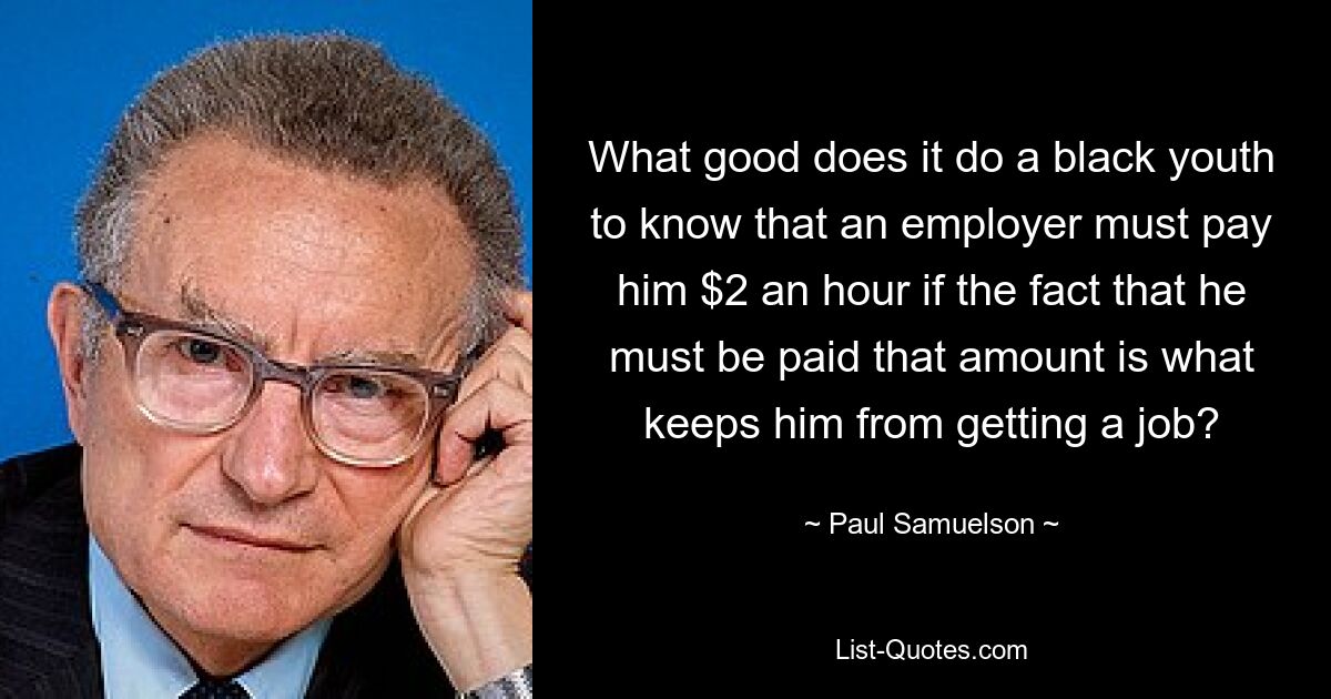 What good does it do a black youth to know that an employer must pay him $2 an hour if the fact that he must be paid that amount is what keeps him from getting a job? — © Paul Samuelson