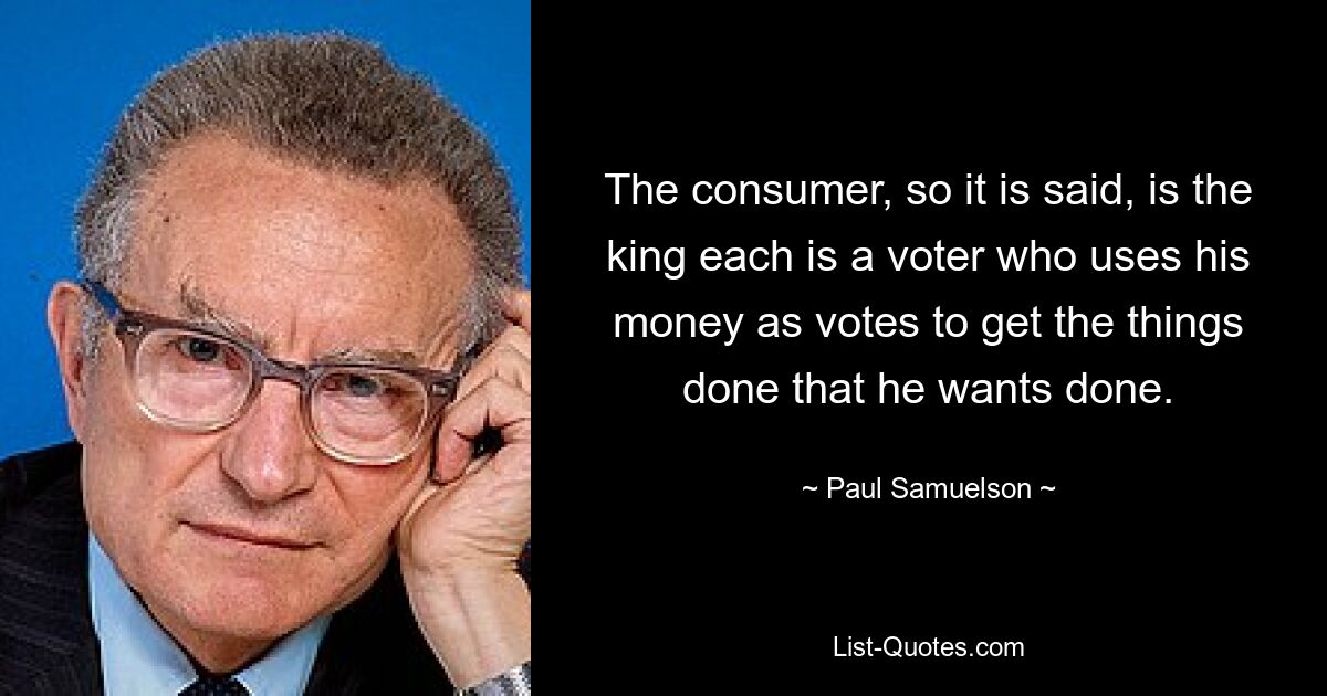 The consumer, so it is said, is the king each is a voter who uses his money as votes to get the things done that he wants done. — © Paul Samuelson