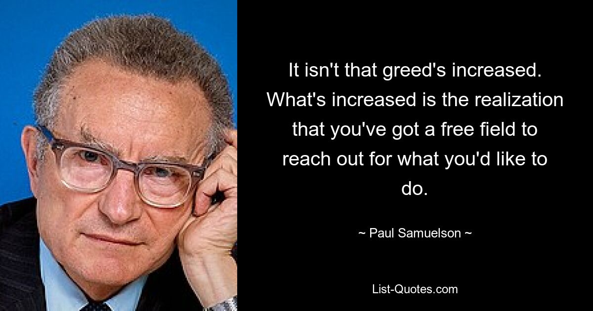 It isn't that greed's increased. What's increased is the realization that you've got a free field to reach out for what you'd like to do. — © Paul Samuelson