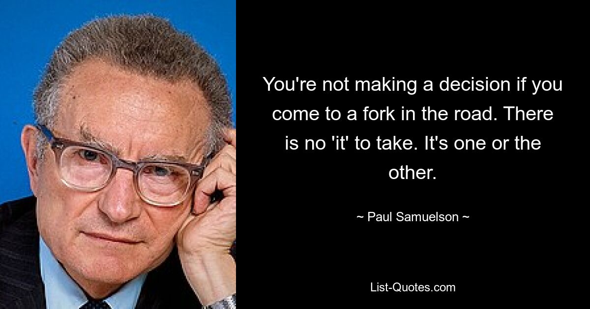 You're not making a decision if you come to a fork in the road. There is no 'it' to take. It's one or the other. — © Paul Samuelson