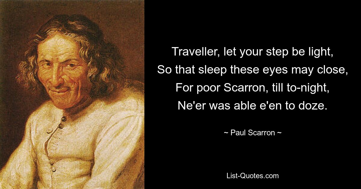 Traveller, let your step be light,
So that sleep these eyes may close,
For poor Scarron, till to-night,
Ne'er was able e'en to doze. — © Paul Scarron