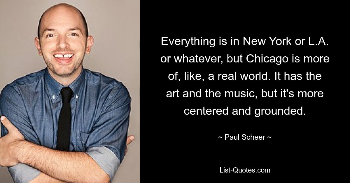 Everything is in New York or L.A. or whatever, but Chicago is more of, like, a real world. It has the art and the music, but it's more centered and grounded. — © Paul Scheer