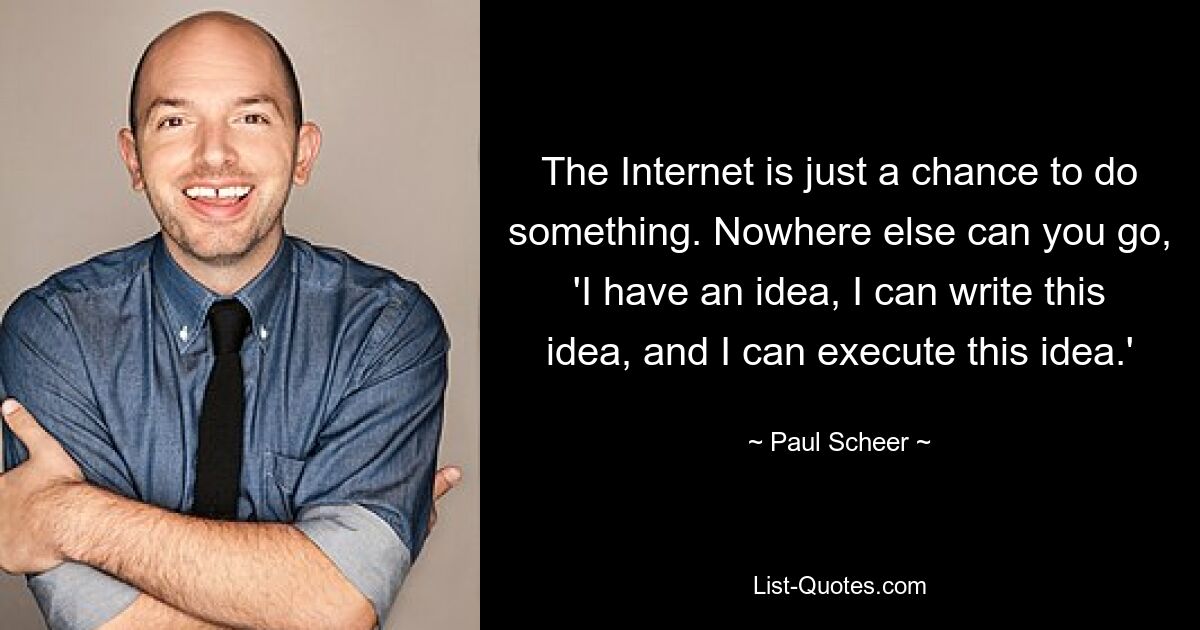 The Internet is just a chance to do something. Nowhere else can you go, 'I have an idea, I can write this idea, and I can execute this idea.' — © Paul Scheer